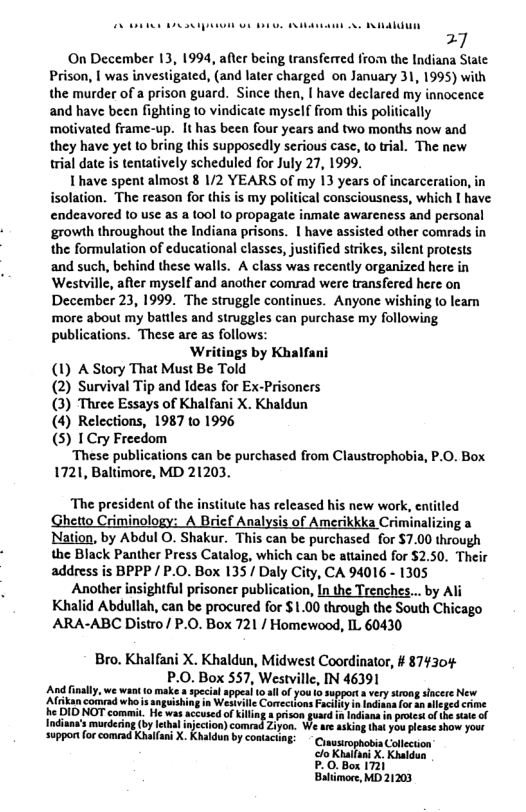 7  ‘On December 13, 1994, after being transferred from the Indiana State Prison, | was investigated, (and later charged on January 31, 1995) with the murder of a prison guard. Since then, [ have declared my innocence and have been fighting to vindicate myself from this politically motivated frame-up. It has been four years and two months now and they have yet to bring this supposedly serious case, to trial. The new trial date is tentatively scheduled for July 27, 1999.  I have spent almost 8 1/2 YEARS of my 13 years of incarceration, in isolation. The reason for this is my political consciousness, which I have endeavored to use as a tool o propagate inmate awareness and personal ‘growth throughout the Indiana prisons. 1 have assisted other comrads in the formulation of educational classes, justified strikes, silent protests and such, behind these walls. A class was recently organized here in Westville, after myself and another comrad were transfered here on December 23, 1999. The struggle continues. Anyone wishing to leam ‘more about my battles and struggles can purchase my following. publications. These are as follows:  Writings by Khalfani (1) A Story That Must Be Told (2) Survival Tip and Ideas for Ex-Prisoners (3) Three Essays of Khalfani X. Khaldun (4) Relections, 1987 to 1996 (5) 1Cry Freedom  ‘These publications can be purchased from Claustrophobia, P.0. Box 1721, Baltimore, MD 21203.  “The president of the institute has released his new work, entitled Ghetto Criminology: A Brief Analysis of Amerikkka Criminalizing a Nation, by Abdul O. Shakur. This can be purchased for $7.00 through the Black Panther Press Catalog, which can be stained for $2.50. Their address is BPPP/ P.O. Box 135/ Daly City, CA 94016 - 1305  Another insightful prisoner publication, In the Trenches... by Ali Khalid Abdullah, can be procured for $1.00 through the South Chicago ARA-ABC Distro/ P.O. Box 721 / Homewood, IL 60430  Bro. Khalfani X. Khaldun, Midwest Coordinator, # 874304  o P.0. Box 357, Westvillc, IN 46391 Tikancothnd wh s snpishing i Wesville Coneelon ey s ndces o b cicpe o  Indiasa’s murdering (by lethal ) comad Ziye support for comead Khalfan X. Khaldun by contact  Collecuion clo Khaifan X. Khaldun P.0.Box 1721  